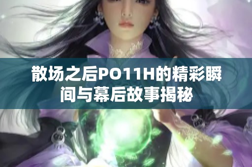 散场之后PO11H的精彩瞬间与幕后故事揭秘