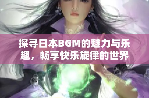 探寻日本BGM的魅力与乐趣，畅享快乐旋律的世界