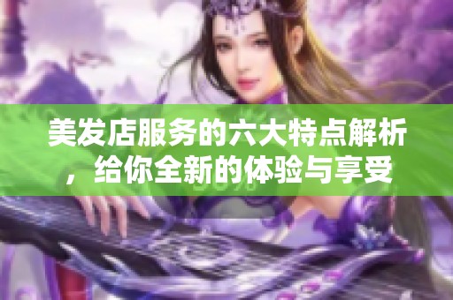 美发店服务的六大特点解析，给你全新的体验与享受