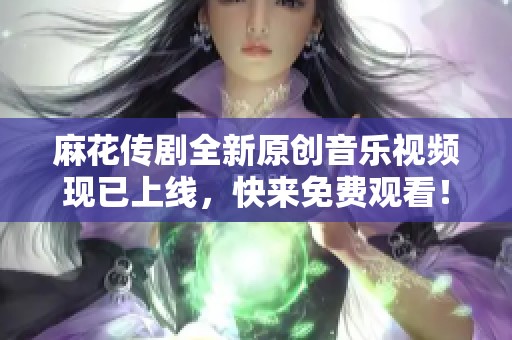 麻花传剧全新原创音乐视频现已上线，快来免费观看！