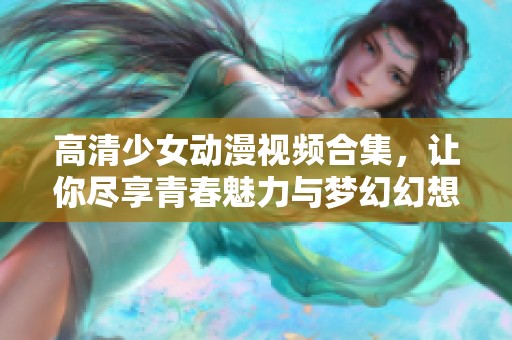 高清少女动漫视频合集，让你尽享青春魅力与梦幻幻想