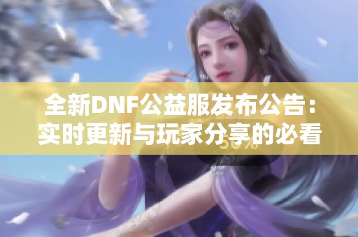 全新DNF公益服发布公告：实时更新与玩家分享的必看资讯