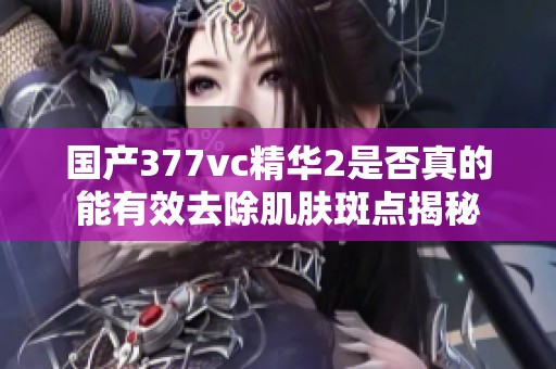 国产377vc精华2是否真的能有效去除肌肤斑点揭秘