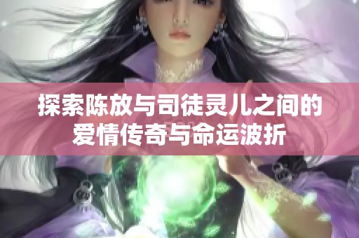 探索陈放与司徒灵儿之间的爱情传奇与命运波折