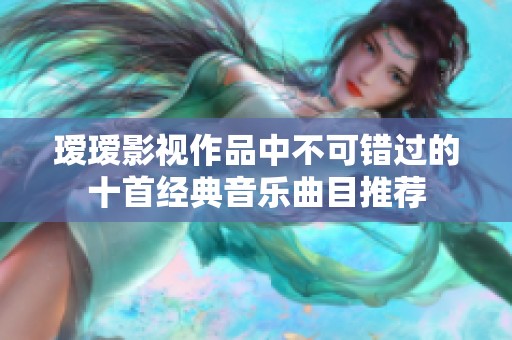 瑷瑷影视作品中不可错过的十首经典音乐曲目推荐