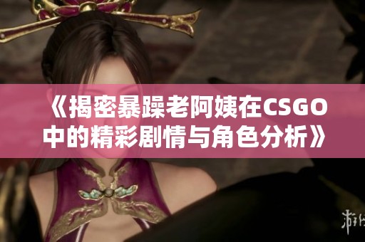 《揭密暴躁老阿姨在CSGO中的精彩剧情与角色分析》