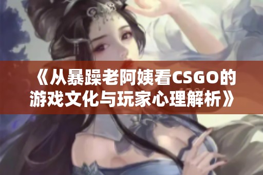 《从暴躁老阿姨看CSGO的游戏文化与玩家心理解析》