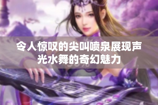 令人惊叹的尖叫喷泉展现声光水舞的奇幻魅力