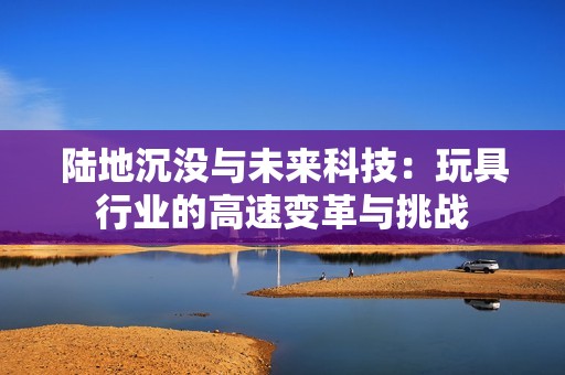 陆地沉没与未来科技：玩具行业的高速变革与挑战