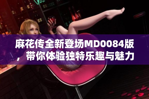 麻花传全新登场MD0084版，带你体验独特乐趣与魅力