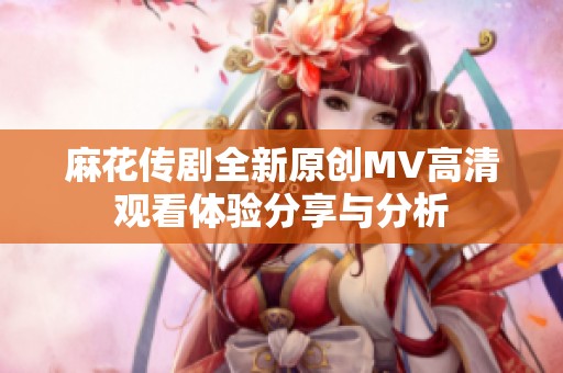 麻花传剧全新原创MV高清观看体验分享与分析