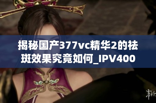 揭秘国产377vc精华2的祛斑效果究竟如何_IPV400