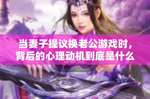 当妻子提议换老公游戏时，背后的心理动机到底是什么