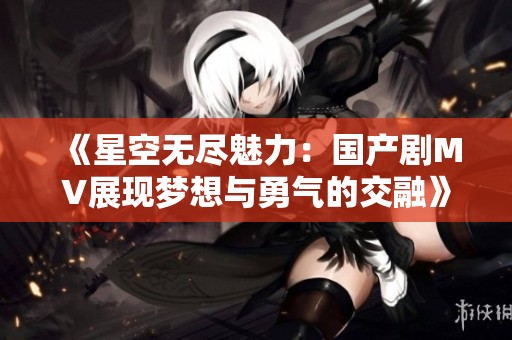 《星空无尽魅力：国产剧MV展现梦想与勇气的交融》