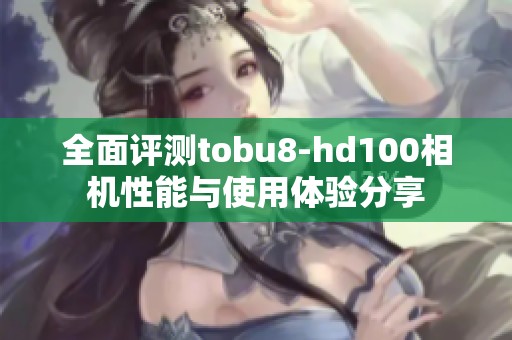 全面评测tobu8-hd100相机性能与使用体验分享