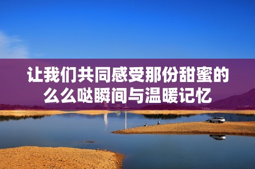 让我们共同感受那份甜蜜的么么哒瞬间与温暖记忆