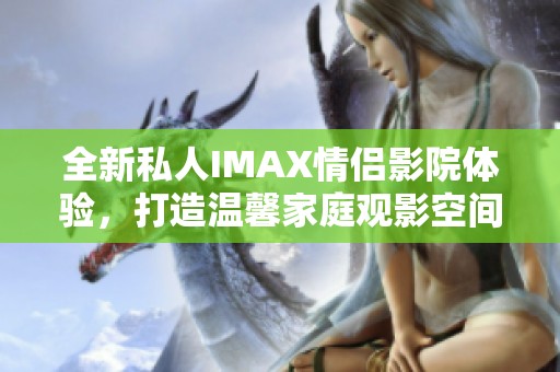 全新私人IMAX情侣影院体验，打造温馨家庭观影空间