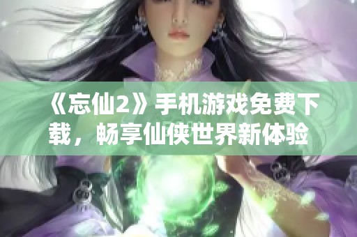 《忘仙2》手机游戏免费下载，畅享仙侠世界新体验