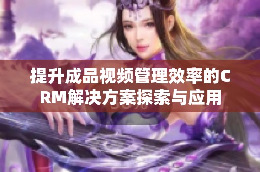 提升成品视频管理效率的CRM解决方案探索与应用