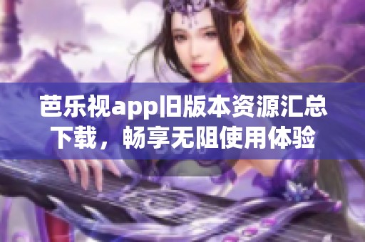 芭乐视app旧版本资源汇总下载，畅享无阻使用体验