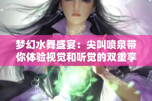 梦幻水舞盛宴：尖叫喷泉带你体验视觉和听觉的双重享受