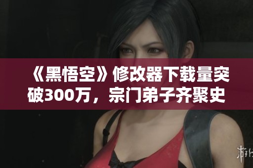 《黑悟空》修改器下载量突破300万，宗门弟子齐聚史上最多一集