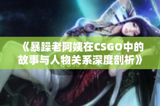 《暴躁老阿姨在CSGO中的故事与人物关系深度剖析》