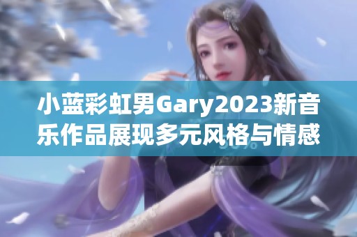 小蓝彩虹男Gary2023新音乐作品展现多元风格与情感歌曲