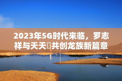 2023年5G时代来临，罗志祥与天天奭共创龙族新篇章