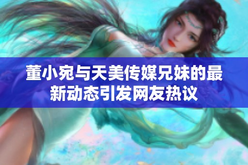 董小宛与天美传媒兄妹的最新动态引发网友热议