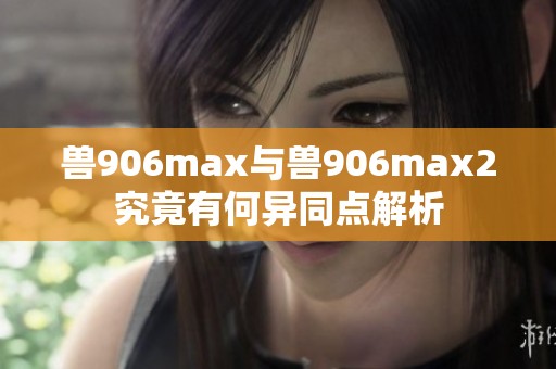 兽906max与兽906max2究竟有何异同点解析