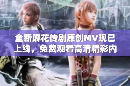 全新麻花传剧原创MV现已上线，免费观看高清精彩内容