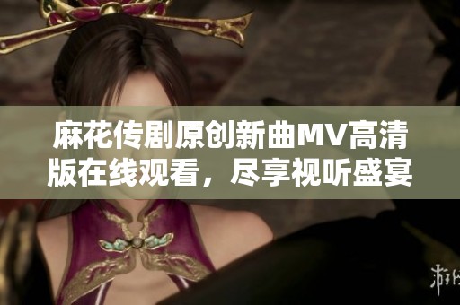 麻花传剧原创新曲MV高清版在线观看，尽享视听盛宴