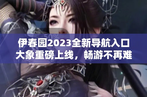 伊春园2023全新导航入口大象重磅上线，畅游不再难！