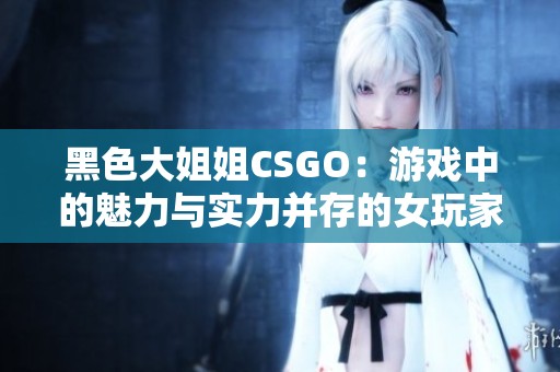 黑色大姐姐CSGO：游戏中的魅力与实力并存的女玩家风采