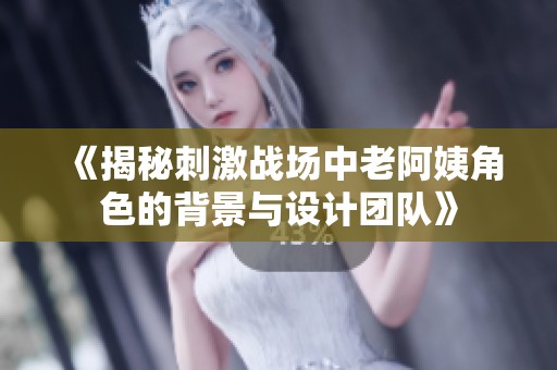 《揭秘刺激战场中老阿姨角色的背景与设计团队》