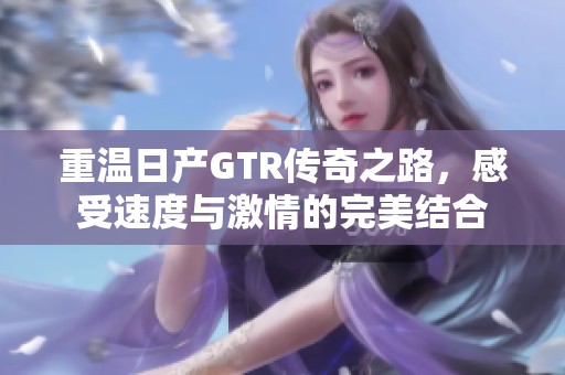 重温日产GTR传奇之路，感受速度与激情的完美结合