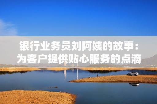 银行业务员刘阿姨的故事：为客户提供贴心服务的点滴经历