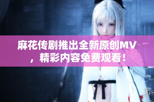 麻花传剧推出全新原创MV，精彩内容免费观看！