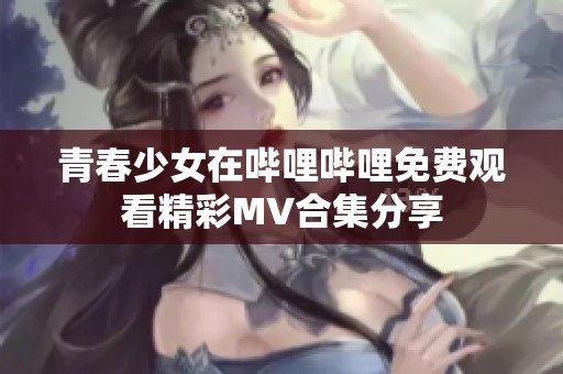 青春少女在哔哩哔哩免费观看精彩MV合集分享