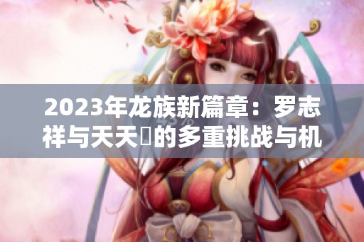 2023年龙族新篇章：罗志祥与天天奭的多重挑战与机遇