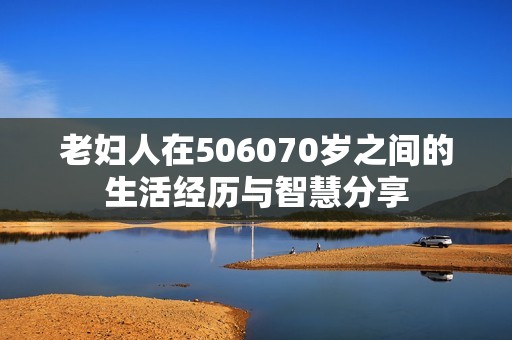 老妇人在506070岁之间的生活经历与智慧分享