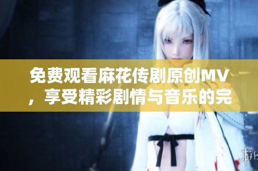 免费观看麻花传剧原创MV，享受精彩剧情与音乐的完美结合