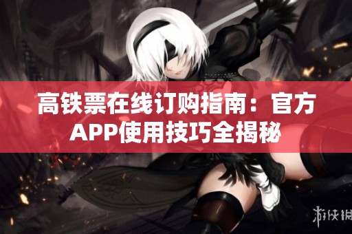 高铁票在线订购指南：官方APP使用技巧全揭秘