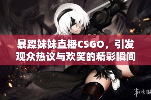 暴躁妹妹直播CSGO，引发观众热议与欢笑的精彩瞬间