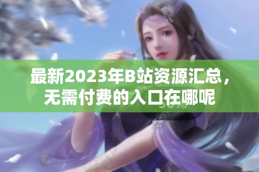 最新2023年B站资源汇总，无需付费的入口在哪呢