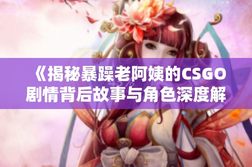 《揭秘暴躁老阿姨的CSGO剧情背后故事与角色深度解析》