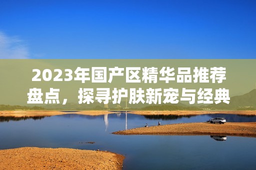 2023年国产区精华品推荐盘点，探寻护肤新宠与经典之作