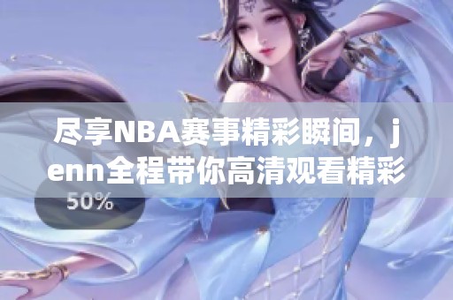 尽享NBA赛事精彩瞬间，jenn全程带你高清观看精彩比赛