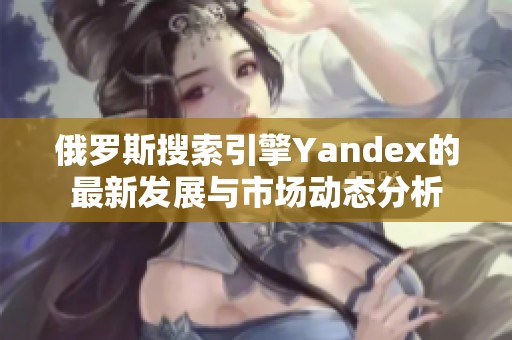 俄罗斯搜索引擎Yandex的最新发展与市场动态分析